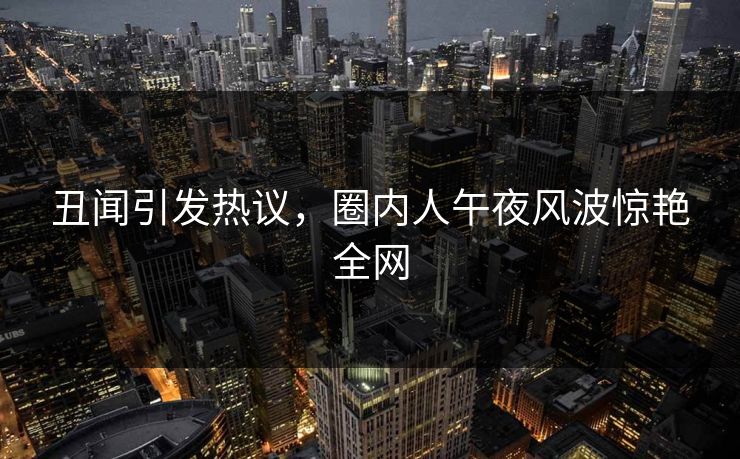丑闻引发热议，圈内人午夜风波惊艳全网