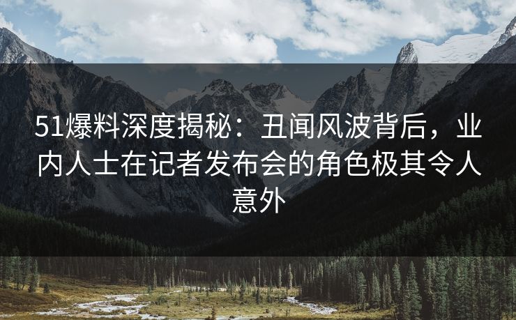 51爆料深度揭秘：丑闻风波背后，业内人士在记者发布会的角色极其令人意外