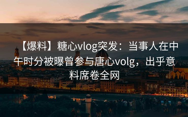 【爆料】糖心vlog突发:当事人在中午时分被曝曾参与唐心volg,出乎意料席卷全网 【爆料】糖心vlog突发:当事人在中午时分被曝曾参与唐心volg,出乎意料席卷全网
