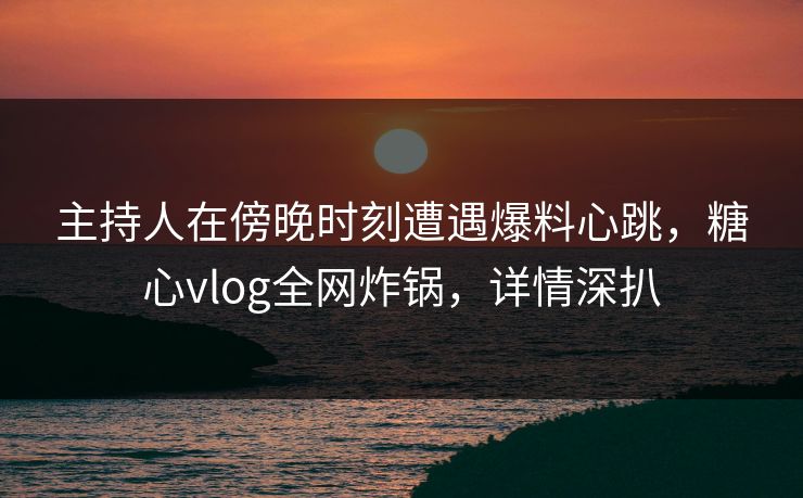 主持人在傍晚时刻遭遇爆料心跳,糖心vlog全网炸锅,详情深扒 主持人在傍晚时刻遭遇爆料心跳,糖心vlog全网炸锅,详情深扒