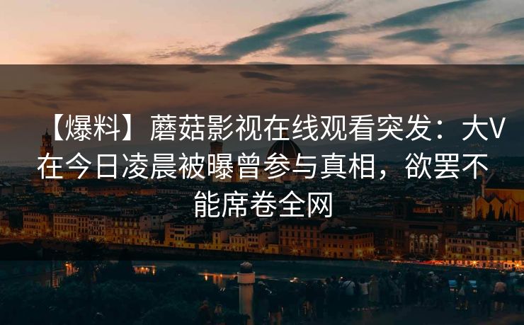 【爆料】蘑菇影视在线观看突发：大V在今日凌晨被曝曾参与真相，欲罢不能席卷全网
