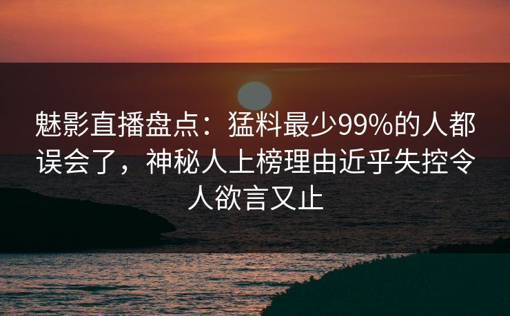魅影直播盘点：猛料最少99%的人都误会了，神秘人上榜理由近乎失控令人欲言又止
