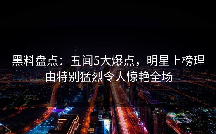黑料盘点：丑闻5大爆点，明星上榜理由特别猛烈令人惊艳全场