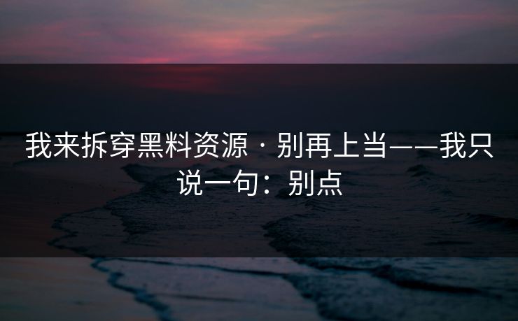 我来拆穿黑料资源 · 别再上当——我只说一句：别点