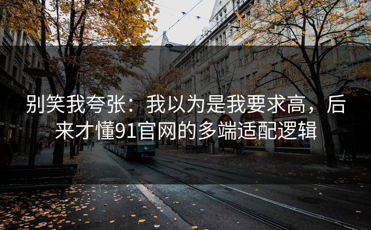别笑我夸张：我以为是我要求高，后来才懂91官网的多端适配逻辑