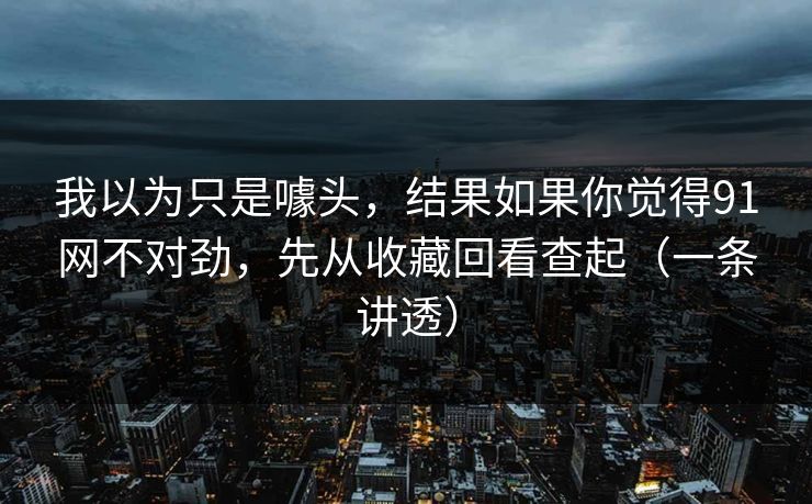 我以为只是噱头，结果如果你觉得91网不对劲，先从收藏回看查起（一条讲透）
