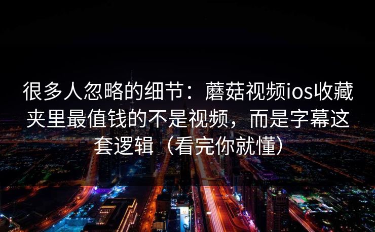 很多人忽略的细节：蘑菇视频ios收藏夹里最值钱的不是视频，而是字幕这套逻辑（看完你就懂）
