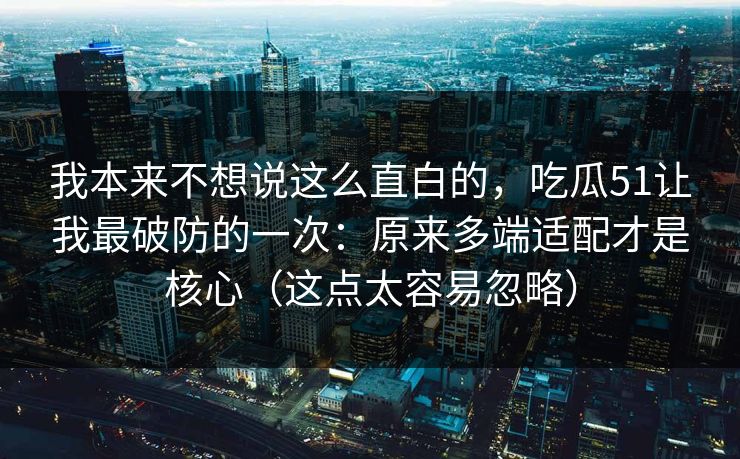 我本来不想说这么直白的，吃瓜51让我最破防的一次：原来多端适配才是核心（这点太容易忽略）