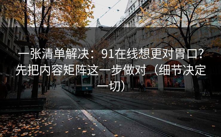 一张清单解决：91在线想更对胃口？先把内容矩阵这一步做对（细节决定一切）