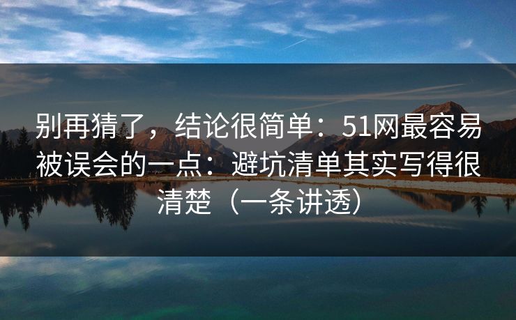 别再猜了，结论很简单：51网最容易被误会的一点：避坑清单其实写得很清楚（一条讲透）