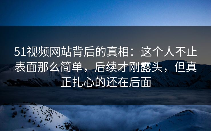 51视频网站背后的真相：这个人不止表面那么简单，后续才刚露头，但真正扎心的还在后面
