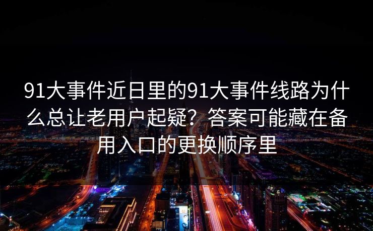 91大事件近日里的91大事件线路为什么总让老用户起疑?答案可能藏在备用入口的更换顺序里 91大事件近日里的91大事件线路为什么总让老用户起疑?答案可能藏在备用入口的更换顺序里